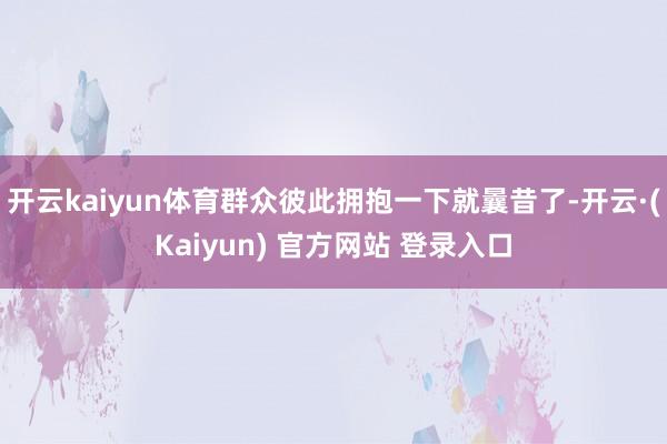 开云kaiyun体育群众彼此拥抱一下就曩昔了-开云·(Kaiyun) 官方网站 登录入口