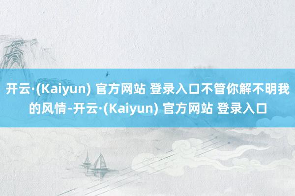 开云·(Kaiyun) 官方网站 登录入口不管你解不明我的风情-开云·(Kaiyun) 官方网站 登录入口