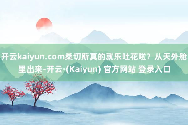 开云kaiyun.com桑切斯真的就乐吐花啦？从天外舱里出来-开云·(Kaiyun) 官方网站 登录入口