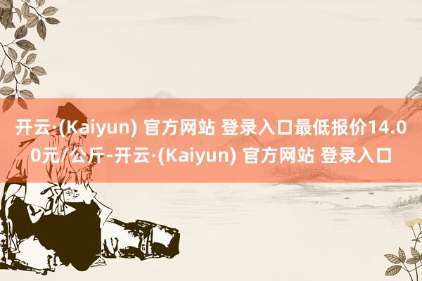 开云·(Kaiyun) 官方网站 登录入口最低报价14.00元/公斤-开云·(Kaiyun) 官方网站 登录入口