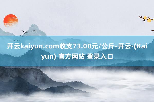 开云kaiyun.com收支73.00元/公斤-开云·(Kaiyun) 官方网站 登录入口