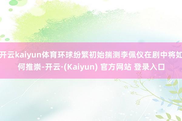 开云kaiyun体育环球纷繁初始揣测李佩仪在剧中将如何推崇-开云·(Kaiyun) 官方网站 登录入口