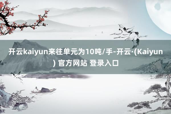 开云kaiyun来往单元为10吨/手-开云·(Kaiyun) 官方网站 登录入口