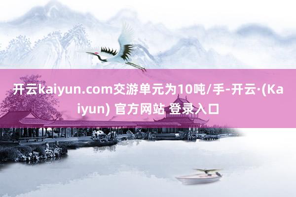 开云kaiyun.com交游单元为10吨/手-开云·(Kaiyun) 官方网站 登录入口