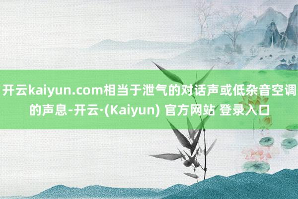 开云kaiyun.com相当于泄气的对话声或低杂音空调的声息-开云·(Kaiyun) 官方网站 登录入口
