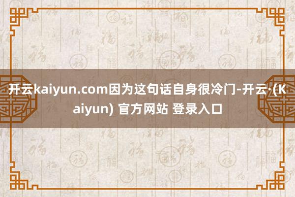 开云kaiyun.com因为这句话自身很冷门-开云·(Kaiyun) 官方网站 登录入口