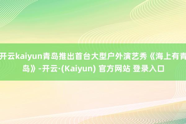 开云kaiyun青岛推出首台大型户外演艺秀《海上有青岛》-开云·(Kaiyun) 官方网站 登录入口