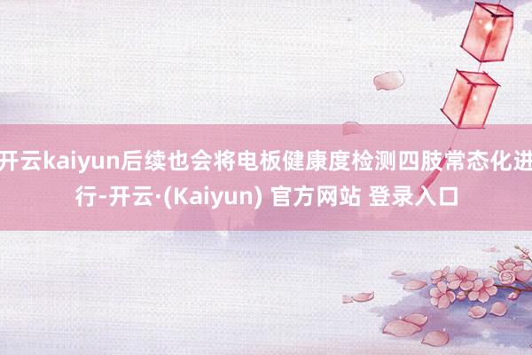 开云kaiyun后续也会将电板健康度检测四肢常态化进行-开云·(Kaiyun) 官方网站 登录入口