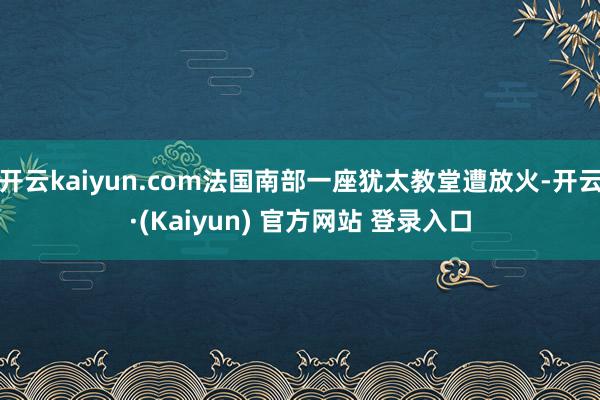 开云kaiyun.com法国南部一座犹太教堂遭放火-开云·(Kaiyun) 官方网站 登录入口
