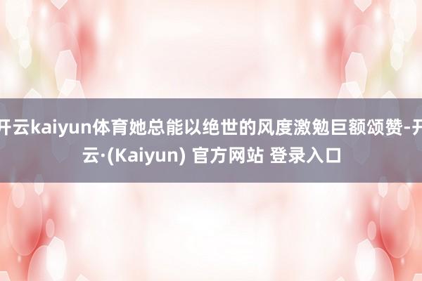 开云kaiyun体育她总能以绝世的风度激勉巨额颂赞-开云·(Kaiyun) 官方网站 登录入口