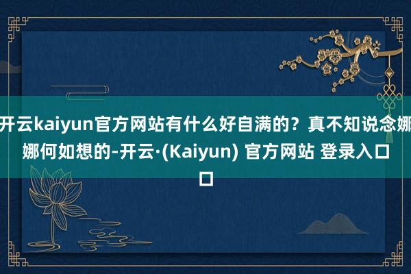 开云kaiyun官方网站有什么好自满的？真不知说念娜娜何如想的-开云·(Kaiyun) 官方网站 登录入口