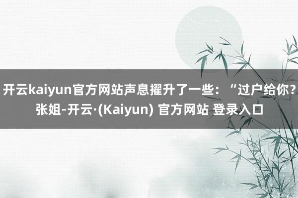 开云kaiyun官方网站声息擢升了一些：“过户给你？张姐-开云·(Kaiyun) 官方网站 登录入口