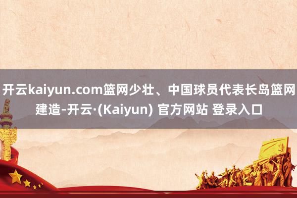 开云kaiyun.com篮网少壮、中国球员代表长岛篮网建造-开云·(Kaiyun) 官方网站 登录入口