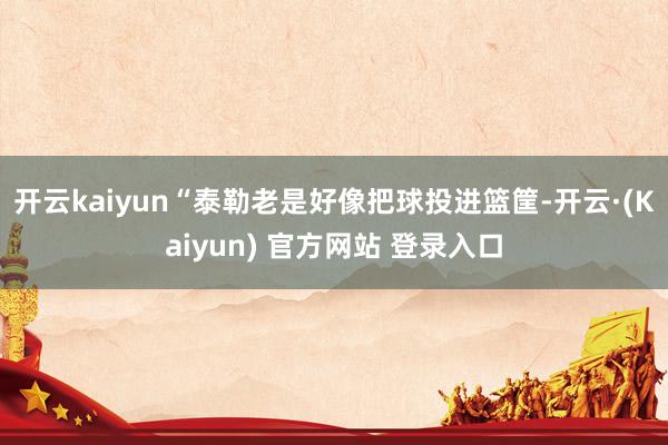 开云kaiyun“泰勒老是好像把球投进篮筐-开云·(Kaiyun) 官方网站 登录入口