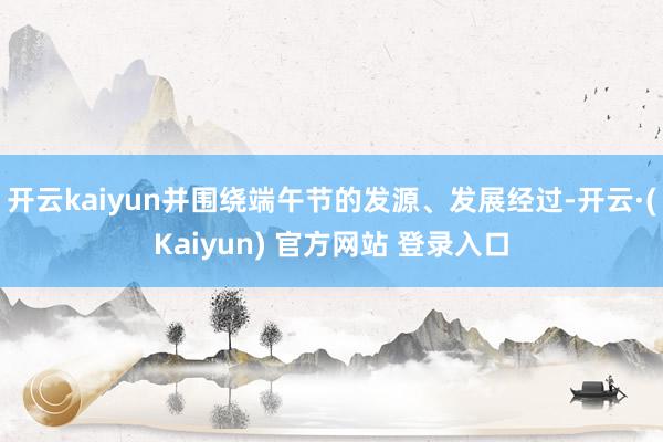 开云kaiyun并围绕端午节的发源、发展经过-开云·(Kaiyun) 官方网站 登录入口
