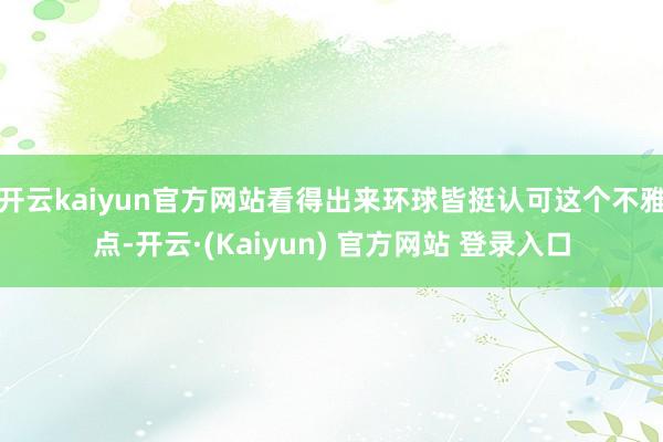 开云kaiyun官方网站看得出来环球皆挺认可这个不雅点-开云·(Kaiyun) 官方网站 登录入口