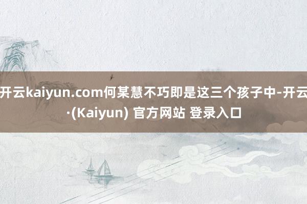 开云kaiyun.com何某慧不巧即是这三个孩子中-开云·(Kaiyun) 官方网站 登录入口