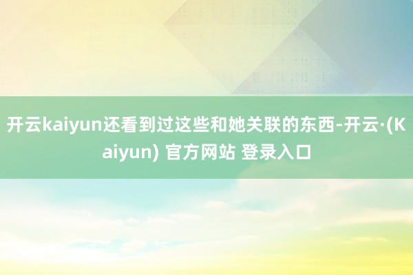 开云kaiyun还看到过这些和她关联的东西-开云·(Kaiyun) 官方网站 登录入口