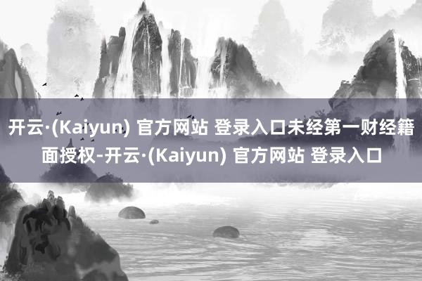开云·(Kaiyun) 官方网站 登录入口未经第一财经籍面授权-开云·(Kaiyun) 官方网站 登录入口