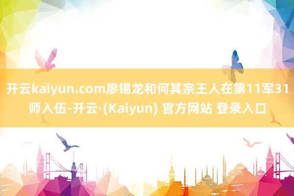 开云kaiyun.com廖锡龙和何其宗王人在第11军31师入伍-开云·(Kaiyun) 官方网站 登录入口