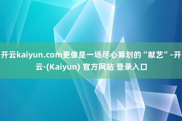 开云kaiyun.com更像是一场尽心筹划的“献艺”-开云·(Kaiyun) 官方网站 登录入口