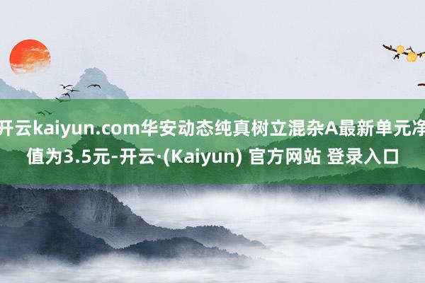 开云kaiyun.com华安动态纯真树立混杂A最新单元净值为3.5元-开云·(Kaiyun) 官方网站 登录入口