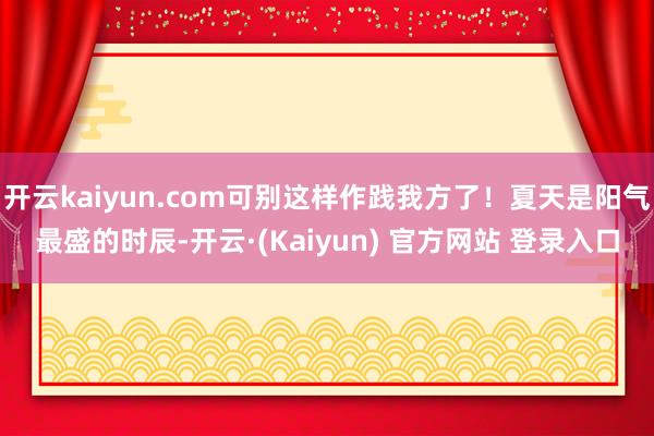 开云kaiyun.com可别这样作践我方了！夏天是阳气最盛的时辰-开云·(Kaiyun) 官方网站 登录入口