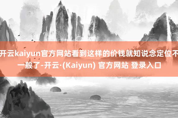 开云kaiyun官方网站看到这样的价钱就知说念定位不一般了-开云·(Kaiyun) 官方网站 登录入口