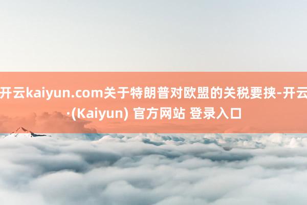 开云kaiyun.com关于特朗普对欧盟的关税要挟-开云·(Kaiyun) 官方网站 登录入口