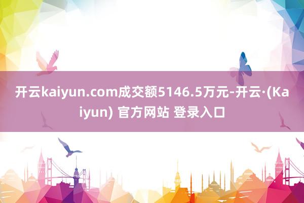 开云kaiyun.com成交额5146.5万元-开云·(Kaiyun) 官方网站 登录入口