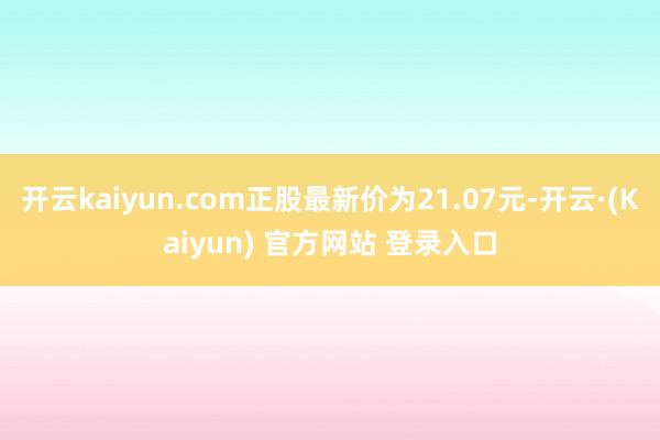 开云kaiyun.com正股最新价为21.07元-开云·(Kaiyun) 官方网站 登录入口