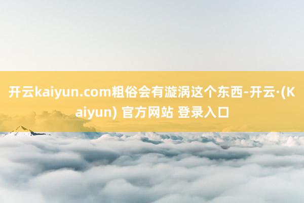 开云kaiyun.com粗俗会有漩涡这个东西-开云·(Kaiyun) 官方网站 登录入口