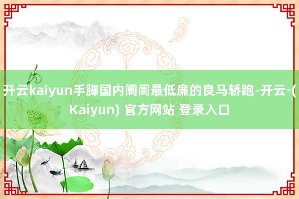 开云kaiyun手脚国内阛阓最低廉的良马轿跑-开云·(Kaiyun) 官方网站 登录入口