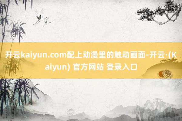 开云kaiyun.com配上动漫里的触动画面-开云·(Kaiyun) 官方网站 登录入口
