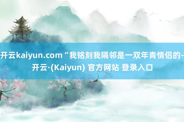 开云kaiyun.com“我铭刻我隔邻是一双年青情侣的-开云·(Kaiyun) 官方网站 登录入口