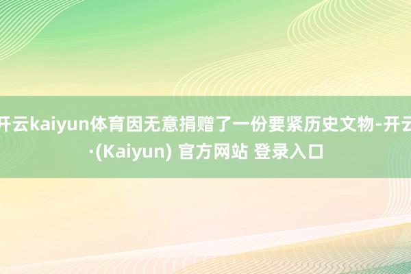 开云kaiyun体育因无意捐赠了一份要紧历史文物-开云·(Kaiyun) 官方网站 登录入口