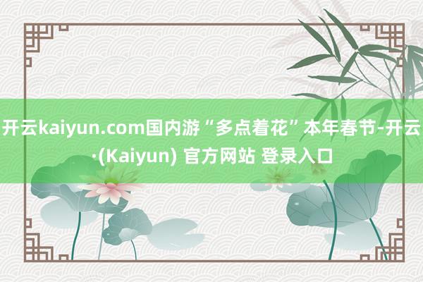 开云kaiyun.com国内游“多点着花”本年春节-开云·(Kaiyun) 官方网站 登录入口