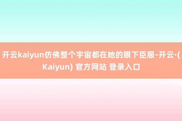 开云kaiyun仿佛整个宇宙都在她的眼下臣服-开云·(Kaiyun) 官方网站 登录入口