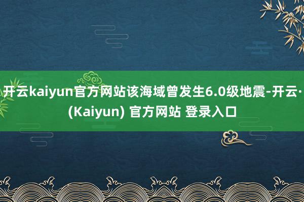 开云kaiyun官方网站该海域曾发生6.0级地震-开云·(Kaiyun) 官方网站 登录入口