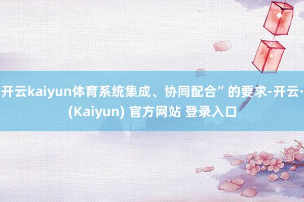 开云kaiyun体育系统集成、协同配合”的要求-开云·(Kaiyun) 官方网站 登录入口