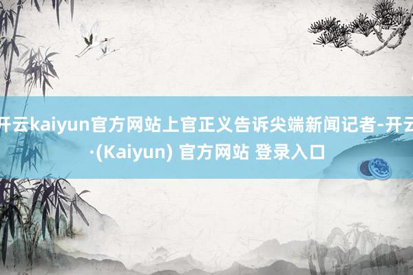 开云kaiyun官方网站上官正义告诉尖端新闻记者-开云·(Kaiyun) 官方网站 登录入口