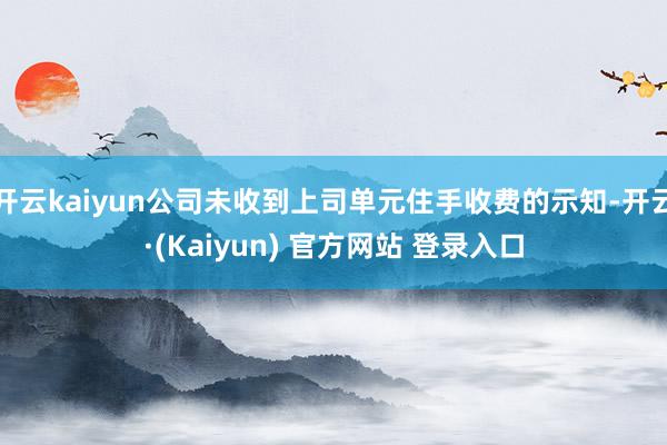 开云kaiyun公司未收到上司单元住手收费的示知-开云·(Kaiyun) 官方网站 登录入口