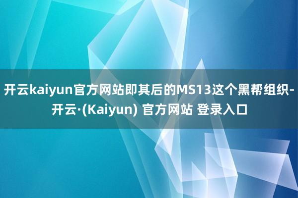 开云kaiyun官方网站即其后的MS13这个黑帮组织-开云·(Kaiyun) 官方网站 登录入口
