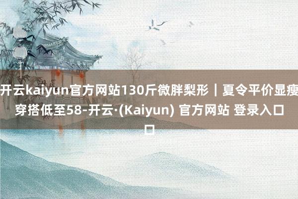 开云kaiyun官方网站130斤微胖梨形｜夏令平价显瘦穿搭低至58-开云·(Kaiyun) 官方网站 登录入口