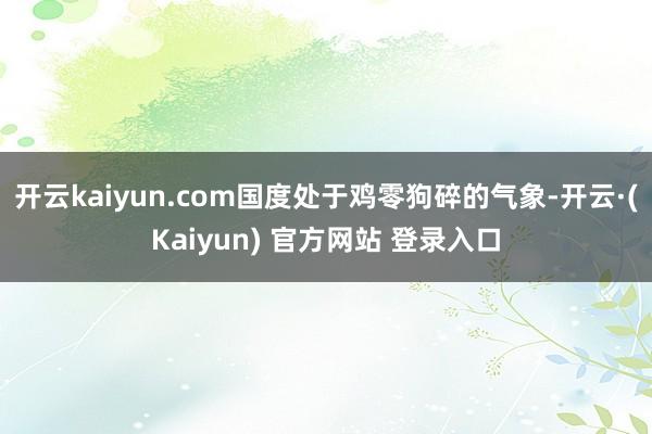 开云kaiyun.com国度处于鸡零狗碎的气象-开云·(Kaiyun) 官方网站 登录入口