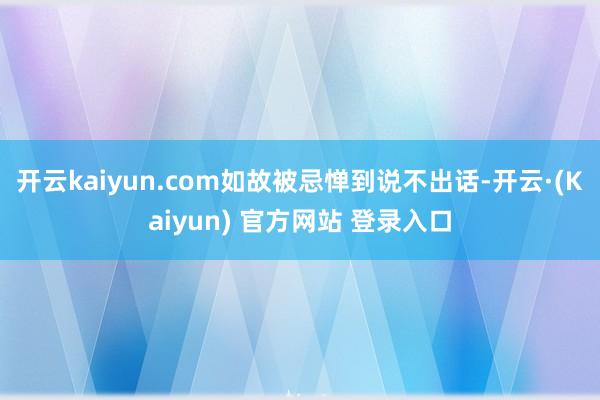 开云kaiyun.com如故被忌惮到说不出话-开云·(Kaiyun) 官方网站 登录入口
