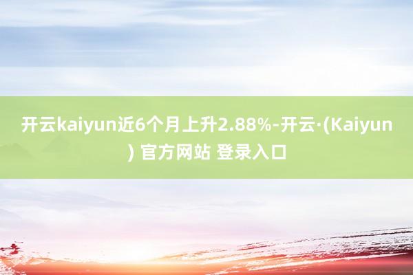 开云kaiyun近6个月上升2.88%-开云·(Kaiyun) 官方网站 登录入口