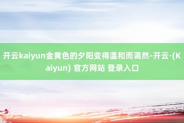 开云kaiyun金黄色的夕阳变得温和而蔼然-开云·(Kaiyun) 官方网站 登录入口