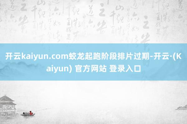 开云kaiyun.com蛟龙起跑阶段排片过期-开云·(Kaiyun) 官方网站 登录入口