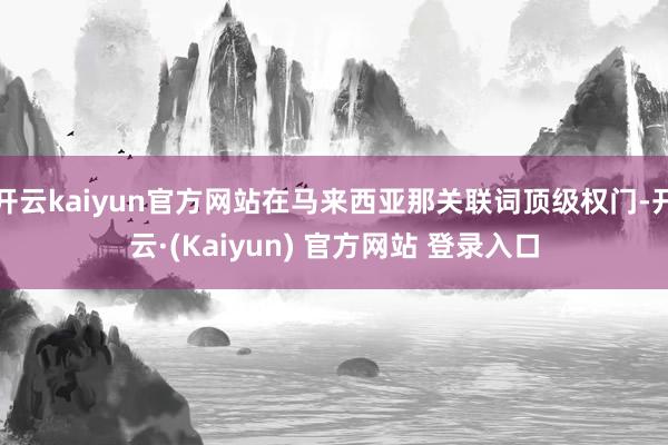 开云kaiyun官方网站在马来西亚那关联词顶级权门-开云·(Kaiyun) 官方网站 登录入口